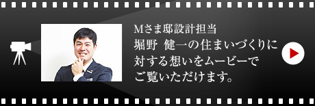 Mさま邸設計担当 堀野 健一の住まいづくりに対する想いをムービーでご覧いただけます。