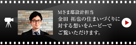 Mさま邸設計担当 金田 拓也の住まいづくりに対する想いをムービーでご覧いただけます。