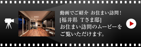 動画でご紹介 お住まい訪問！[福井県　Tさま邸]お住まい訪問のムービーをご覧いただけます。