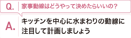 Q:家事動線はどうやって決めたらいいの？　 A:キッチンを中心に水まわりの動線に注目して計画しましょう