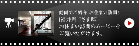 動画でご紹介 お住まい訪問！[福井県　Iさま邸]お住まい訪問のムービーをご覧いただけます。