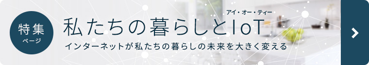 特集ページ 私たちの暮らしとIoT ～インターネットが私たちの暮らしと未来を大きく変える