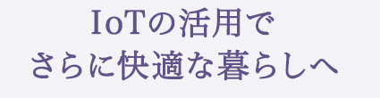 IoTの活用でさらに快適な暮らしへ