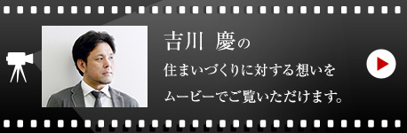 吉川 慶の住まいづくりに対する想いをムービーでご覧いただけます。