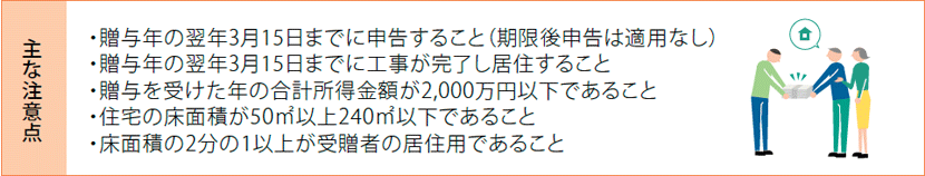 [主な注意点]・贈与年の翌年3月15日までに申告すること（期限後申告は適用なし）・贈与年の翌年3月15日までに工事が完了し居住すること・贈与を受けた年の合計所得金額が2,000万円以下であること・住宅の床面積が50m²以上240m²以下であること・床面積の2分の1以上が受贈者の居住用であること