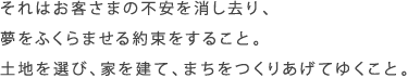 それはお客さまの不安を消し去り、夢をふくらませる約束をすること。土地を選び、家を建て、まちをつくりあげてゆくこと。