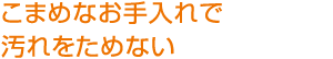 こまめなお手入れで
汚れをためない