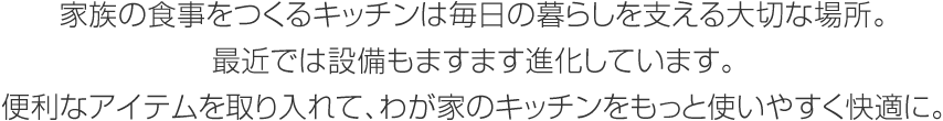 家族の食事をつくるキッチンは毎日の暮らしを支える大切な場所。最近では設備もますます進化しています。便利なアイテムを取り入れて、わが家のキッチンをもっと使いやすく快適に。