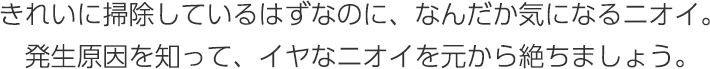 きれいに掃除しているはずなのに、なんだか気になるニオイ。発生原因を知って、イヤなニオイを元から絶ちましょう。